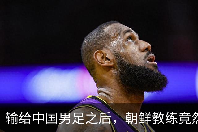 输给中国男足之后，朝鲜教练竟然说了一句比赢球更让人意外的话，格局不一般